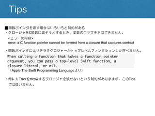 Tips
⬛︎関数ポインタを渡す場合はいろいろと制約がある
・クロージャをC関数に渡そうとするとき、変数のキャプチャはできません。
<エラーの内容>
error: a C function pointer cannot be formed from a closure that captures context
・関数ポインタにはリテラククロジャーかトップレベルファンクションしか呼べません。
When calling a function that takes a function pointer
argument, you can pass a top-level Swift function, a
closure literal, or nil.
（Apple The Swift Programming Languageより）
・他にもErrorをthrowするクロージャを渡せないという制約がありますが、このTips
では扱いません。
 