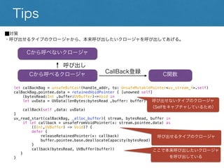 Tips⬛︎対策
・呼び出せるタイプのクロージャから、本来呼び出したいクロージャを呼び出してあげる。
let calBackBag = unsafeBitCast(handle_addr, to: UnsafeMutablePointer<uv_stream_t>.self)
calBackBag.pointee.data = retainedVoidPointer { [unowned self]
(bytesRead:Int ,buffer:UVBuffer)->Void in
let uvData = UVData(lenBytes:bytesRead ,buffer: buffer)
callBack(self ,data: uvData)
}
uv_read_start(calBackBag, _alloc_buffer){ stream, bytesRead, buffer in
if let callback = unsafeFromVoidPointer(x: stream.pointee.data) as
((Int,UVBuffer) -> Void)? {
defer {
releaseRetainedPointer(x: callback)
buffer.pointee.base.deallocateCapacity(bytesRead)
}
呼び出せるタイプのクロージャ
呼び出せないタイプのクロージャ
（Selfをキャプチャしているため）
ここで本来呼び出したいクロージャを呼び出してい
る
Cから呼べないクロージャ
Cから呼べるクロージャ C関数
CallBack登録
呼び出し
 