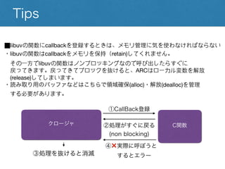 Tips
⬛︎libuvの関数にcallbackを登録するときは、メモリ管理に気を使わなければならない
・libuvの関数はcallbackをメモリを保持（retain)してくれません。
その一方でlibuvの関数はノンブロッキングなので呼び出したらすぐに
戻ってきます。戻ってきてブロックを抜けると、ARCはローカル変数を解放
(release)してしまいます。
・読み取り用のバッファなどはこちらで領域確保(alloc)・解放(dealloc)を管理
する必要があります。
クロージャ C関数
①CallBack登録
②処理がすぐに戻る
(non blocking)
③処理を抜けると消滅
④❌実際に呼ぼうと
するとエラー
 