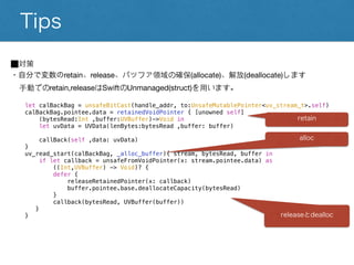 Tips
⬛︎対策
・自分で変数のretain、release、バッファ領域の確保(allocate)、解放(deallocate)します
手動でのretain,releaseはSwiftのUnmanaged(struct)を用います。
let calBackBag = unsafeBitCast(handle_addr, to:UnsafeMutablePointer<uv_stream_t>.self)
calBackBag.pointee.data = retainedVoidPointer { [unowned self]
(bytesRead:Int ,buffer:UVBuffer)->Void in
let uvData = UVData(lenBytes:bytesRead ,buffer: buffer)
callBack(self ,data: uvData)
}
uv_read_start(calBackBag, _alloc_buffer){ stream, bytesRead, buffer in
if let callback = unsafeFromVoidPointer(x: stream.pointee.data) as
((Int,UVBuffer) -> Void)? {
defer {
releaseRetainedPointer(x: callback)
buffer.pointee.base.deallocateCapacity(bytesRead)
}
callback(bytesRead, UVBuffer(buffer))
}
}
retain
alloc
releaseとdealloc
 