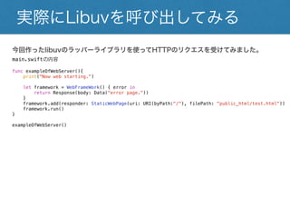 今回作ったlibuvのラッパーライブラリを使ってHTTPのリクエスを受けてみました。
main.swiftの内容
func exampleOfWebServer(){
print("Now web starting.")
let framework = WebFrameWork() { error in
return Response(body: Data("error page."))
}
framework.add(responder: StaticWebPage(uri: URI(byPath:"/"), filePath: "public_html/test.html"))
framework.run()
}
exampleOfWebServer()
実際にLibuvを呼び出してみる
 