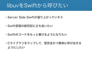 libuvをSwiftから呼びたい
・Server Side Siwftが盛り上がっていそう
・Swift言語の創世記に立ち会いたい
・Swiftのコードをもっと書けるようになりたい
・Cライブラリをラップして、型安全かつ簡単に呼び出せる
ようにしたい
 