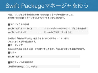 Swift Packageマネージャを使う
今回、プロジェクト作成はSwift Packageマネージャを使いました。
Swift Packageマネージャはコマンドラインから使います。
⬛︎プロジェクトの作成
swift build —— init ・・・ パッケージマネージャのプロジェクトを作成
swift build —X ・・・ Xcodeのプロジェクトを作成
Swiftで「Hello World」を出力するコマンドラインコマンドの
プロジェクトが作成されます。
⬛︎コーディング
Sourceフォルダ以下にコードを書いていきます。XCodeを使って編集できます。
⬛︎ビルド
swift build
⬛︎実行ファイルを実行する
.build/debug/パッケージ名
 