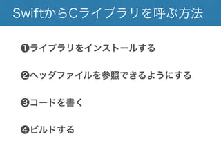 SwiftからCライブラリを呼ぶ方法
❶ライブラリをインストールする
❷ヘッダファイルを参照できるようにする
❸コードを書く
❹ビルドする
 