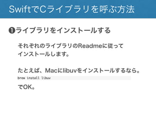 SwiftでCライブラリを呼ぶ方法
❶ライブラリをインストールする
それぞれのライブラリのReadmeに従って
インストールします。
たとえば、Macにlibuvをインストールするなら。
brew install libuv
でOK。
 