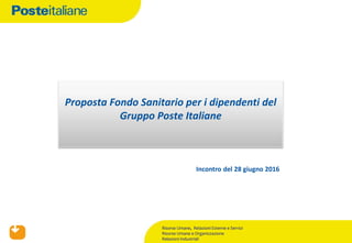 Incontro del 28 giugno 2016
Proposta Fondo Sanitario per i dipendenti del
Gruppo Poste Italiane
Risorse Umane, Relazioni Esterne e Servizi
Risorse Umane e Organizzazione
Relazioni Industriali
 