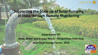 Supporting the Scale up of Solar Pumping
in India through Remote Monitoring
Satya Kumar DV
Food, Water and Energy Nexus : Perspectives from Asia
Asia Clean Energy Forum, 2016
 