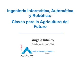 Centro de Automática y Robótica
Madrid
Ingeniería Informática, Automática
y Robótica:
Claves para la Agricultura del
Futuro
Angela Ribeiro
28 de junio de 2016
 