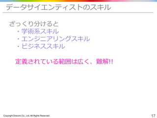 Copyright Drecom Co., Ltd. All Rights Reserved. 17
データサイエンティストのスキル
ざっくり分けると
・学術系スキル
・エンジニアリングスキル
・ビジネススキル
定義されている範囲は広く、難解!!
 
