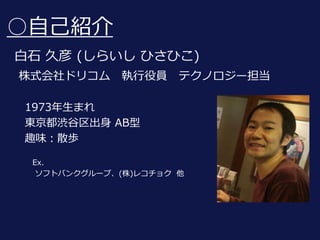 ○自己紹介
白石 久彦 (しらいし ひさひこ)
株式会社ドリコム 執行役員 テクノロジー担当
1973年生まれ
東京都渋谷区出身 AB型
趣味：散歩
Ex.
ソフトバンクグループ、(株)レコチョク 他
 