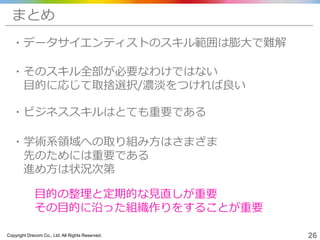 Copyright Drecom Co., Ltd. All Rights Reserved. 26
・そのスキル全部が必要なわけではない
目的に応じて取捨選択/濃淡をつければ良い
まとめ
・データサイエンティストのスキル範囲は膨大で難解
・学術系領域への取り組み方はさまざま
先のためには重要である
進め方は状況次第
・ビジネススキルはとても重要である
目的の整理と定期的な見直しが重要
その目的に沿った組織作りをすることが重要
 