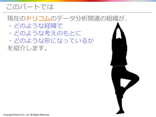 Copyright Drecom Co., Ltd. All Rights Reserved. 4
このパートでは
現在のドリコムのデータ分析関連の組織が、
・どのような経緯で
・どのような考えのもとに
・どのような形になっているか
を紹介します。
 