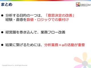 Copyright Drecom Co., Ltd All Rights Reserved.
 分析する目的の一つは、「意思決定の改善」
経験・直感を数値・ロジックでの裏付け
 経営層を巻き込んで、業務フロー改善
 結果に繋げるためには、分析業務＋αの活動が重要
まとめ
 