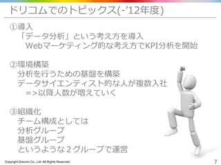Copyright Drecom Co., Ltd. All Rights Reserved. 7
ドリコムでのトピックス(-’12年度)
①導入
「データ分析」という考え方を導入
Webマーケティング的な考え方でKPI分析を開始
②環境構築
分析を行うための基盤を構築
データサイエンティスト的な人が複数入社
=>以降人数が増えていく
③組織化
チーム構成としては
分析グループ
基盤グループ
というような２グループで運営
 