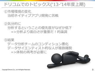 Copyright Drecom Co., Ltd. All Rights Reserved. 9
①市場環境の変化
当初ネイティブアプリ開発に苦戦
②気分的に
分析するということの優先度がなぜか低下
=>分析より面白さが重要だ！的論調
③結果
データ分析チームのコンディション悪化
データサイエンティスト的な人が複数離脱
=>体制の再考が必要に
ドリコムでのトピックス(‘13-’14年度上期)
 