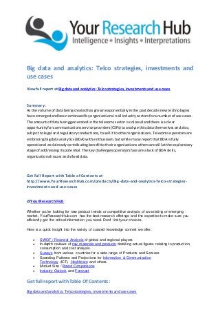 Get full report withTable Of Contents:
Big data andanalytics:Telcostrategies,investmentsanduse cases
Big data and analytics: Telco strategies, investments and
use cases
Viewfull report at Big data and analytics: Telcostrategies,investmentsand use cases
Summary:
As the volume of databeingcreatedhasgrownexponentiallyinthe pastdecade new technologies
have emergedandbeenembracedbyorganizationsinall industrysectorsforanumberof use cases.
The amount of data beinggeneratedinthe telecomssectoris colossal andthere isa clear
opportunityforcommunicationsserviceproviders(CSPs) toanalyze thisdatathemselvesandalso,
subjecttolegal andregulatoryconductions,tosell ittootherorganizations.Telecomsoperatorsare
embracingbigdata analytics(BDA) withenthusiasm,butwhile manyreportthatBDA isfully
operational andalreadycontributingbenefittotheirorganizationsothersare still atthe exploratory
stage of addressingitspotential.The keychallengesoperatorsface are alack of BDA skills,
organizational issuesandsiloeddata.
Get Full Report with Table of Contents at
http://www.YourResearchHub.com/products/Big-data-and-analytics-Telco-strategies-
investments-and-use-cases
@YourResearchHub :
Whether you're looking for new product trends or competitive analysis of an existing or emerging
market, YourResearchHub.com has the best research offerings and the expertise to make sure you
efficiently get the critical information you need. Don't limit your choices.
Here is a quick insight into the variety of curated knowledge content we offer:
 SWOT / Financial Analysis of global and regional players
 In-depth reviews of raw materials and products detailing actual figures relating to production,
consumption and cost analysis.
 Surveys from various countries for a wide range of Products and Services
 Spending Patterns and Projections for Information & Communication
Technology (ICT), Healthcare and others.
 Market Size / Brand Comparisons
 Industry Outlook and Forecast
 