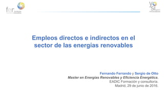 Empleos directos e indirectos en el
sector de las energías renovables
Fernando Ferrando y Sergio de Otto
Master en Energías Renovables y Eficiencia Energética.
EADIC Formación y consultoría.
Madrid, 29 de junio de 2016.
 