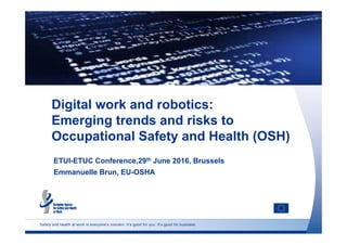 Safety and health at work is everyone’s concern. It’s good for you. It’s good for business.
Digital work and robotics:
Emerging trends and risks to
Occupational Safety and Health (OSH)
ETUI-ETUC Conference,29th June 2016, Brussels
Emmanuelle Brun, EU-OSHA
 