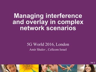 Managing interference
and overlay in complex
network scenarios
5G World 2016, London
Amir Shalev , Cellcom Israel
Ver 3
 