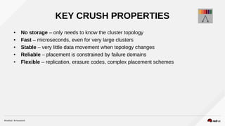 KEY CRUSH PROPERTIES
● No storage – only needs to know the cluster topology
● Fast – microseconds, even for very large clusters
● Stable – very little data movement when topology changes
● Reliable – placement is constrained by failure domains
● Flexible – replication, erasure codes, complex placement schemes
 