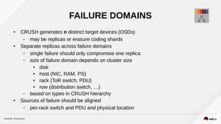 FAILURE DOMAINS
● CRUSH generates n distinct target devices (OSDs)
– may be replicas or erasure coding shards
● Separate replicas across failure domains
– single failure should only compromise one replica
– size of failure domain depends on cluster size
● disk
● host (NIC, RAM, PS)
● rack (ToR switch, PDU)
● row (distribution switch, …)
– based on types in CRUSH hierarchy
● Sources of failure should be aligned
– per-rack switch and PDU and physical location
 