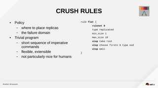 CRUSH RULES
● Policy
– where to place replicas
– the failure domain
● Trivial program
– short sequence of imperative
commands
– flexible, extensible
– not particularly nice for humans
rule flat {
ruleset 0
type replicated
min_size 1
max_size 10
step take root
step choose firstn 0 type osd
step emit
}
 