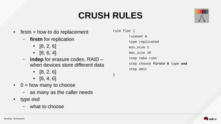 CRUSH RULES
● firstn = how to do replacement
– firstn for replication
● [8, 2, 6]
● [8, 6, 4]
– indep for erasure codes, RAID –
when devices store different data
● [8, 2, 6]
● [8, 4, 6]
● 0 = how many to choose
– as many as the caller needs
● type osd
– what to choose
rule flat {
ruleset 0
type replicated
min_size 1
max_size 10
step take root
step choose firstn 0 type osd
step emit
}
 