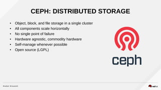 CEPH
● Object, block, and file storage in a single cluster
● All components scale horizontally
● No single point of failure
● Hardware agnostic, commodity hardware
● Self-manage whenever possible
● Open source (LGPL)
CEPH: DISTRIBUTED STORAGE
 