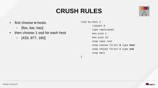 CRUSH RULES
● first choose n hosts
– [foo, bar, baz]
● then choose 1 osd for each host
– [433, 877, 160]
rule by-host {
ruleset 0
type replicated
min_size 1
max_size 10
step take root
step choose firstn 0 type host
step choose firstn 1 type osd
step emit
}
 
