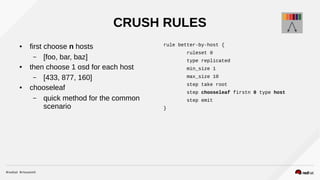 CRUSH RULES
● first choose n hosts
– [foo, bar, baz]
● then choose 1 osd for each host
– [433, 877, 160]
● chooseleaf
– quick method for the common
scenario
rule better-by-host {
ruleset 0
type replicated
min_size 1
max_size 10
step take root
step chooseleaf firstn 0 type host
step emit
}
 