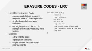 ERASURE CODES - LRC
● Local Reconstruction Code
– erasure code failure recovery
requires more IO than replication
– single device failures most
common
– we might go from 1.2x → 1.5x
storage overhead if recovery were
faster...
● Example:
– 10+2+3 LRC code
– 3 groups of 5 shards
– single failures recover from 4
nearby shards
rule lrc-rack-by-5 {
ruleset 0
type replicated
min_size 1
max_size 20
step take root
step choose indep 3 type rack
step chooseleaf indep 5 type host
step emit
}
 