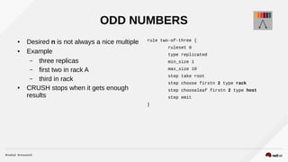 ODD NUMBERS
● Desired n is not always a nice multiple
● Example
– three replicas
– first two in rack A
– third in rack
● CRUSH stops when it gets enough
results
rule two-of-three {
ruleset 0
type replicated
min_size 1
max_size 10
step take root
step choose firstn 2 type rack
step chooseleaf firstn 2 type host
step emit
}
 