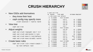 CRUSH HIERARCHY
● New OSDs add themselves
– they know their host
– ceph config may specify more
crush location = rack=a row=b
● View tree
ceph osd tree
● Adjust weights
ceph osd crush reweight osd.7 4.0
ceph osd crush add-bucket b rack
ceph osd crush move b root=default
ceph osd crush move mira021 rack=b
● Create basic rules
ceph osd crush rule create-simple 
by-rack default rack
# ceph osd tree
ID WEIGHT TYPE NAME UP/DOWN REWEIGHT
-1 159.14104 root default
-3 15.45366 host mira049
8 0.90999 osd.8 up 1.00000
12 3.63599 osd.12 up 1.00000
18 3.63589 osd.18 up 1.00000
49 3.63589 osd.49 up 1.00000
7 3.63589 osd.7 up 1.00000
-4 14.54782 host mira021
20 0.90999 osd.20 up 1.00000
5 0.90999 osd.5 up 0.82115
6 0.90999 osd.6 up 0.66917
11 0.90999 osd.11 up 1.00000
17 3.63599 osd.17 down 0.90643
19 3.63599 osd.19 up 0.98454
15 3.63589 osd.15 down 1.00000
-5 10.91183 host mira060
22 0.90999 osd.22 up 1.00000
25 0.90999 osd.25 up 0.66556
26 0.90999 osd.26 up 1.00000
 