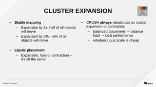 CLUSTER EXPANSION
● Stable mapping
– Expansion by 2x: half of all objects
will move
– Expansion by 5%: ~5% of all
objects will move
● Elastic placement
– Expansion, failure, contraction –
it's all the same
● CRUSH always rebalances on cluster
expansion or contraction
– balanced placement → balance
load → best performance
– rebalancing at scale is cheap
 