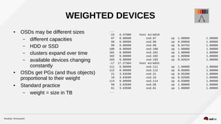 WEIGHTED DEVICES
● OSDs may be different sizes
– different capacities
– HDD or SSD
– clusters expand over time
– available devices changing
constantly
● OSDs get PGs (and thus objects)
proportional to their weight
● Standard practice
– weight = size in TB
...
-15 6.37000 host mira019
97 0.90999 osd.97 up 1.00000 1.00000
98 0.90999 osd.98 up 0.99860 1.00000
99 0.90999 osd.99 up 0.94763 1.00000
100 0.90999 osd.100 up 1.00000 1.00000
101 0.90999 osd.101 up 1.00000 1.00000
102 0.90999 osd.102 up 1.00000 1.00000
103 0.90999 osd.103 up 0.92624 1.00000
-17 17.27364 host mira031
111 0.90999 osd.111 up 1.00000 1.00000
112 0.90999 osd.112 up 0.95805 1.00000
21 3.63599 osd.21 up 0.95280 1.00000
16 3.63589 osd.16 up 0.92506 1.00000
114 0.90999 osd.114 up 0.83000 1.00000
58 3.63589 osd.58 up 1.00000 1.00000
61 3.63589 osd.61 up 1.00000 1.00000
...
 