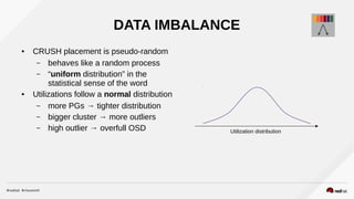 DATA IMBALANCE
● CRUSH placement is pseudo-random
– behaves like a random process
– “uniform distribution” in the
statistical sense of the word
● Utilizations follow a normal distribution
– more PGs → tighter distribution
– bigger cluster → more outliers
– high outlier → overfull OSD Utilization distribution
 