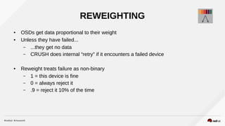 REWEIGHTING
● OSDs get data proportional to their weight
● Unless they have failed...
– ...they get no data
– CRUSH does internal “retry” if it encounters a failed device
● Reweight treats failure as non-binary
– 1 = this device is fine
– 0 = always reject it
– .9 = reject it 10% of the time
 