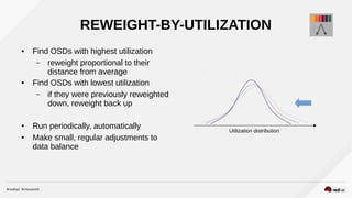 REWEIGHT-BY-UTILIZATION
● Find OSDs with highest utilization
– reweight proportional to their
distance from average
● Find OSDs with lowest utilization
– if they were previously reweighted
down, reweight back up
● Run periodically, automatically
● Make small, regular adjustments to
data balance
Utilization distribution
 