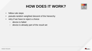 HOW DOES IT WORK?
● follow rule steps
● pseudo-random weighted descent of the hierarchy
● retry if we have to reject a choice
– device is failed
– device is already part of the result set
 