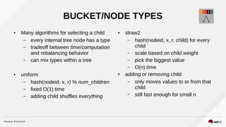 BUCKET/NODE TYPES
● Many algorithms for selecting a child
– every internal tree node has a type
– tradeoff between time/computation
and rebalancing behavior
– can mix types within a tree
● uniform
– hash(nodeid, x, r) % num_children
– fixed O(1) time
– adding child shuffles everything
● straw2
– hash(nodeid, x, r, child) for every
child
– scale based on child weight
– pick the biggest value
– O(n) time
● adding or removing child
– only moves values to or from that
child
– still fast enough for small n
 
