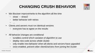 CHANGING CRUSH BEHAVIOR
● We discover improvements to the algorithm all the time
– straw → straw2
– better behavior with retries
– …
● Clients and servers must run identical versions
– everyone has to agree on the results
● All behavior changes are conditional
– tunables control which variation of algorithm to use
– deploy new code across whole cluster
– only enable new behavior when all clients and servers have upgraded
– once enabled, prevent older clients/servers from joining the cluster
 