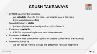 CRUSH TAKEAWAYS
● CRUSH placement is functional
– we calculate where to find data—no need to store a big index
– those calculations are fast
● Data distribution is stable
– just enough data data is migrated to restore balance
● Placement is reliable
– CRUSH separated replicas across failure domains
● Placement is flexible
– CRUSH rules control how replicas or erasure code shards are separated
● Placement is elastic
– we can add or remove storage and placement rules are respected
 