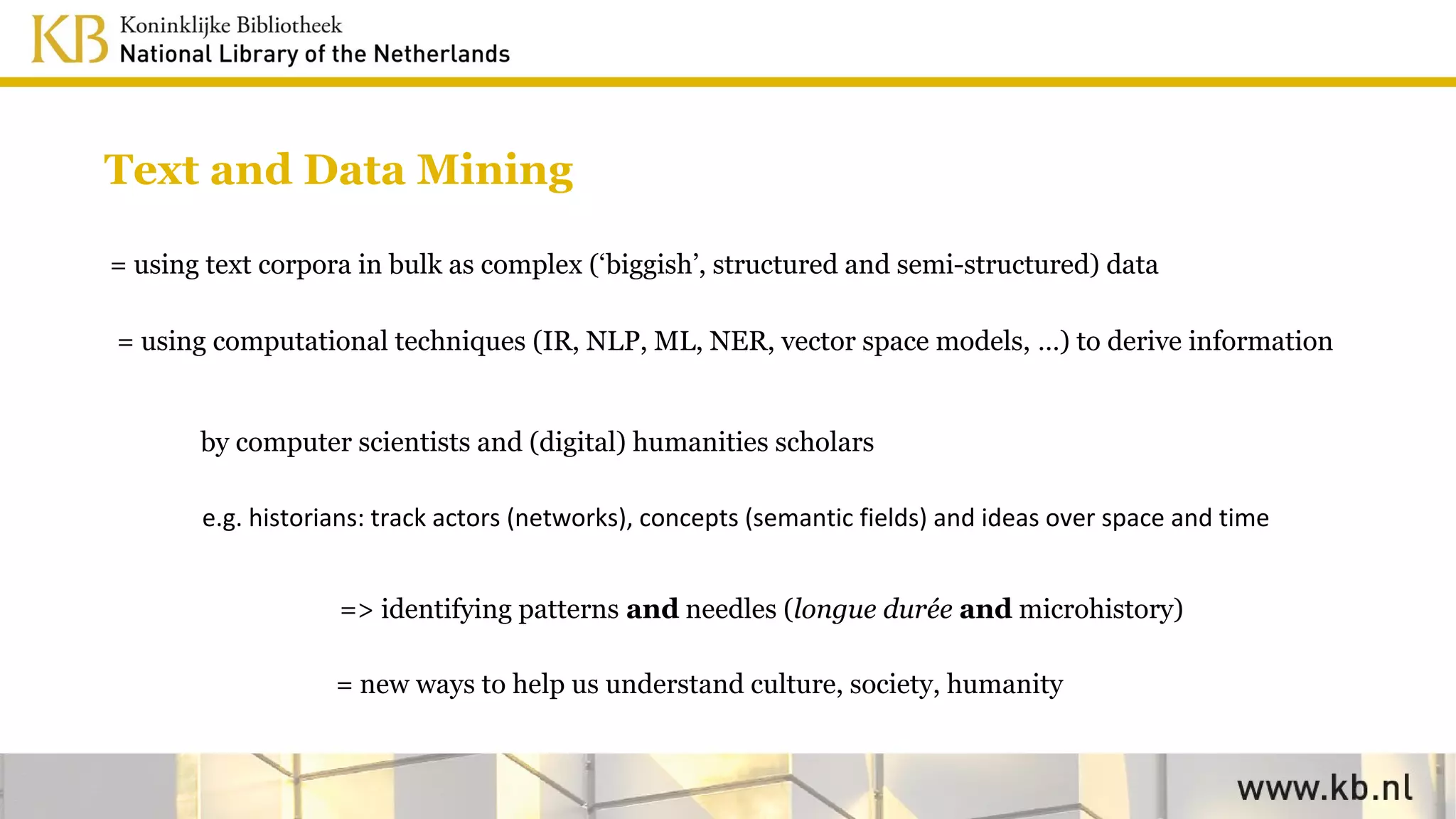 Text and Data Mining
= using text corpora in bulk as complex (‘biggish’, structured and semi-structured) data
= using computational techniques (IR, NLP, ML, NER, vector space models, …) to derive information
by computer scientists and (digital) humanities scholars
e.g. historians: track actors (networks), concepts (semantic fields) and ideas over space and time
=> identifying patterns and needles (longue durée and microhistory)
= new ways to help us understand culture, society, humanity
 