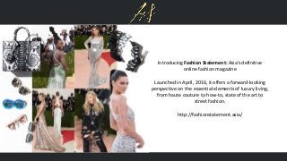 Introducing Fashion Statement: Asia’s definitive
online fashion magazine
Launched in April, 2016, it offers a forward-looking
perspective on the essential elements of luxury living,
from haute couture to how-to, state of the art to
street fashion.
http://fashionstatement.asia/
 