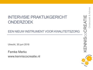 Utrecht, 30 juni 2016
Femke Merkx
www.kenniscocreatie.nl
KENNIScoCREATIE
Onderzoek&Advies
INTERVISIE PRAKTIJKGERICHT
ONDERZOEK
EEN NIEUW INSTRUMENT VOOR KWALITEITSZORG
 