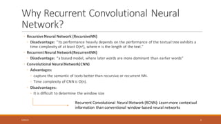 Why	Recurrent	Convolutional	Neural	
Network?
◦ Recursive	Neural	Network	(RecursiveNN)
◦ Disadvantage:		”Its	performance	heavily	depends	on	the	performance	of	the	textual	tree	exhibits	a	
time	complexity	of	at	least	O(n2),	where	n	is	the	length	of	the	text.”
◦ Recurrent	Neural	Network(RecurrentNN)
◦ Disadvantage: “a	biased	model,	where	later	words	are	more	dominant	than	earlier	words”
◦ Convolutional	Neural	Network(CNN)
◦ Advantages:
◦ capture	the	semantic	of	texts	better	than	recursive	or	recurrent	NN.
◦ Time	complexity	of	CNN	is	O(n).
◦ Disadvantages:
◦ It	is	difficult	to	determine	the	window	size
Recurrent	Convolutional	 Neural	Network	(RCNN):	Learn	more	contextual	
information	 than	conventional	window-based	neural	networks
6/30/16 3
 