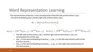 Word	Representation	Learning	
The	representation	of	word	wi is	the	concatenation	of	the	left-side	context	vector	cl	(wi )
,	the	word	embedding	e(wi )	and	the	right-side	context	vector	cr(wi )
• The	left-side	context	vector	cl	(wi )	 and	the	right-side	context	vector	cr (wi )	are	
calculated	by	the	similar	way.
• e(wi -1)	is	the	word	embedding	of	word	wi-1 ,	cl	(wi -1)	is	the	left-side	context	vector	of	the	
previous	word	wi -1
• e(wi+1)	is	the	word	embedding	of	word	wi+1 ,	cr (wi +1)	is	the	right-side	context	vector	of	
the	next	word	wi +1
6/30/16 5
 