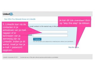 Stap 1: creëer je account
5. LinkedIn kan via de
contacten in je
adresboek van je mail,
nagaan of er
kennissen van je
aanwezig zijn op
LinkedIn. Indien je dit
wenst, moet je hier je
e-mail + paswoord
opgeven.
Je kan dit ook overslaan door
op “skip this step” de klikken
 