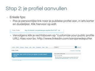 Stap 2: je profiel aanvullen
○ Enkele tips:
• Pas je persoonlijke link naar je publieke profiel aan, in iets korter
en duidelijker. Klik hiervoor op edit.
• Vervolgens klik je rechtsboven op “customize your public profile
URL). Kies voor bv. http://www.linkedin.com/sarajanedeputter
 