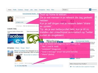 Stap 4: verdere verkenning
Door op home te klikken:
Zie je wat mensen in je netwerk die dag gedeeld
hebben
Kun je zelf dingen met je netwerk delen “share
an update”.
Tip: als je een twitterprofiel hebt, kun je dit zo
instellen dat LinkedInpost automatisch op Twitter
komen en omgekeerd
Als je op nieuws wil reageren, kun je klikken op :
• “like” ( vind ik leuk)
• “comment” (reageren)
• “send a message” (stuur een privé bericht)
• “share” (delen)
 